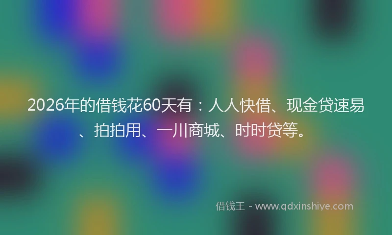 2026年的借钱花60天有：人人快借、现金贷速易、拍拍用、一川商城、时时贷等。