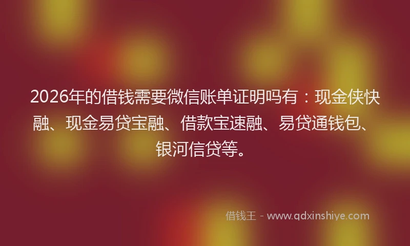 2026年的借钱需要微信账单证明吗有：现金侠快融、现金易贷宝融、借款宝速融、易贷通钱包、银河信贷等。