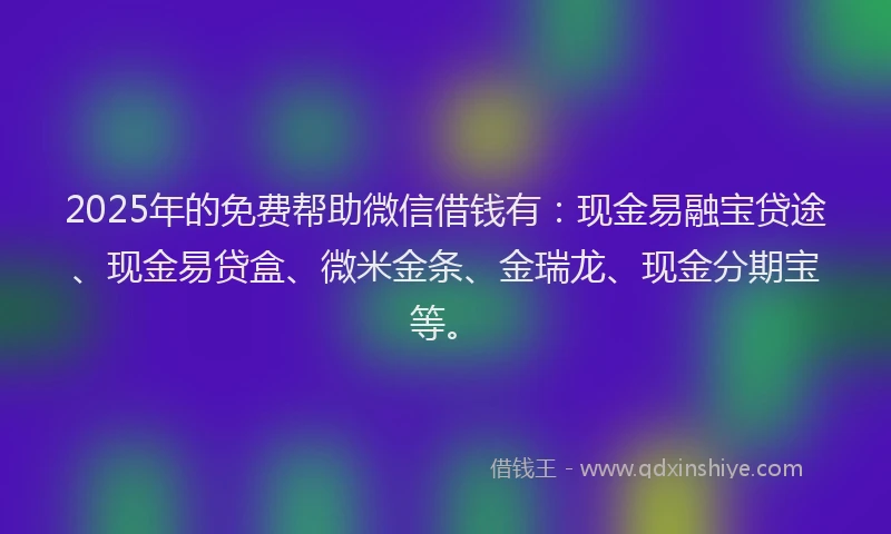 2025年的免费帮助微信借钱有：现金易融宝贷途、现金易贷盒、微米金条、金瑞龙、现金分期宝等。