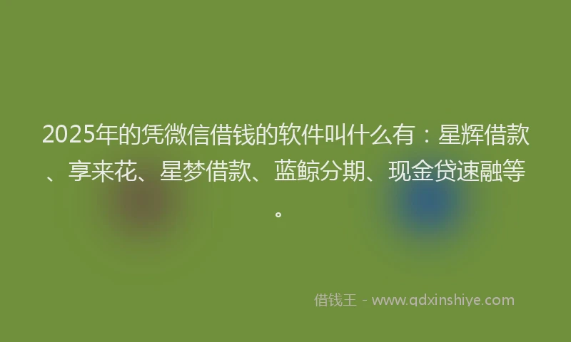 2025年的凭微信借钱的软件叫什么有：星辉借款、享来花、星梦借款、蓝鲸分期、现金贷速融等。