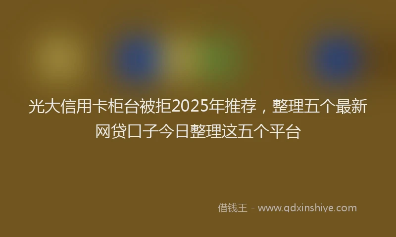 光大信用卡柜台被拒2025年推荐，整理五个最新网贷口子今日整理这五个平台
