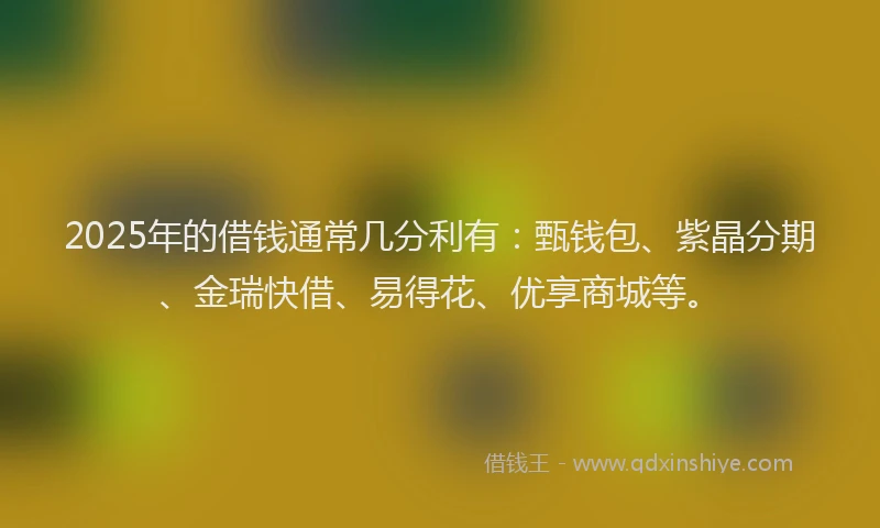2025年的借钱通常几分利有：甄钱包、紫晶分期、金瑞快借、易得花、优享商城等。