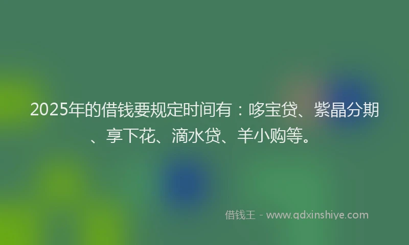 2025年的借钱要规定时间有:哆宝贷、紫晶分期、享下花、滴水贷、羊小购等。