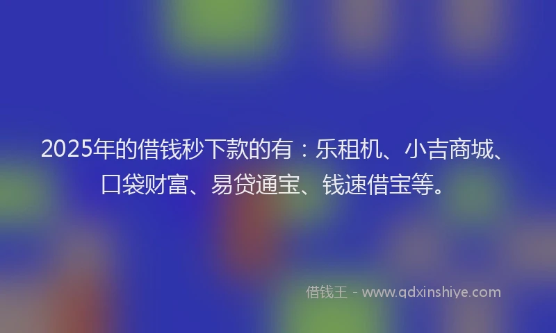 2025年的借钱秒下款的有：乐租机、小吉商城、口袋财富、易贷通宝、钱速借宝等。
