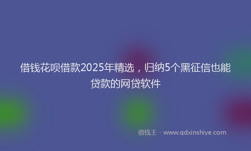 借钱花呗借款2025年精选，归纳5个黑征信也能贷款的网贷软件