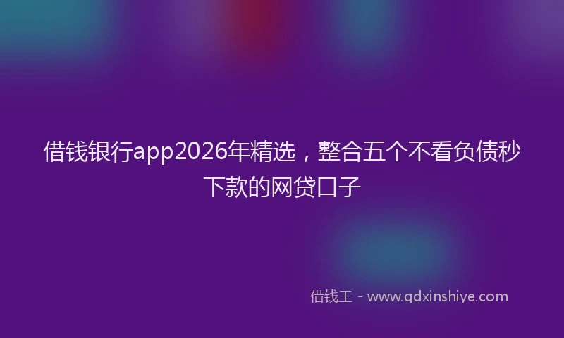 借钱银行app2026年精选,整合五个不看负债秒下款的网贷口子