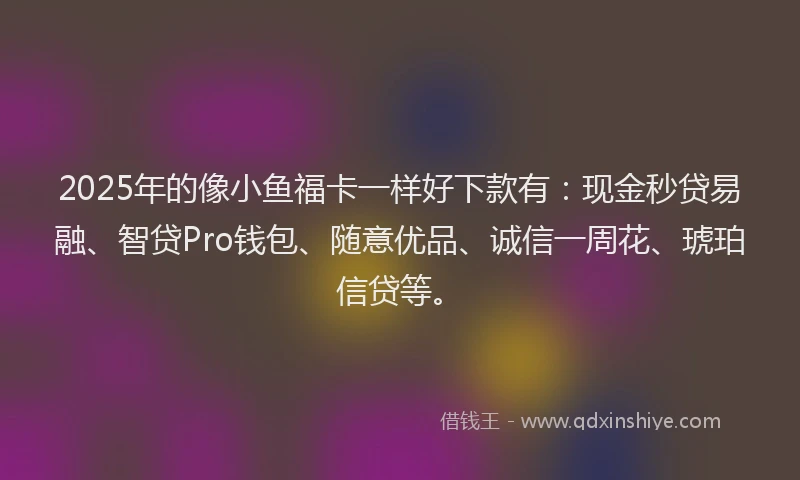 2025年的像小鱼福卡一样好下款有：现金秒贷易融、智贷Pro钱包、随意优品、诚信一周花、琥珀信贷等。