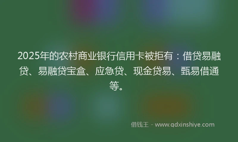 2025年的农村商业银行信用卡被拒有：借贷易融贷、易融贷宝盒、应急贷、现金贷易、甄易借通等。