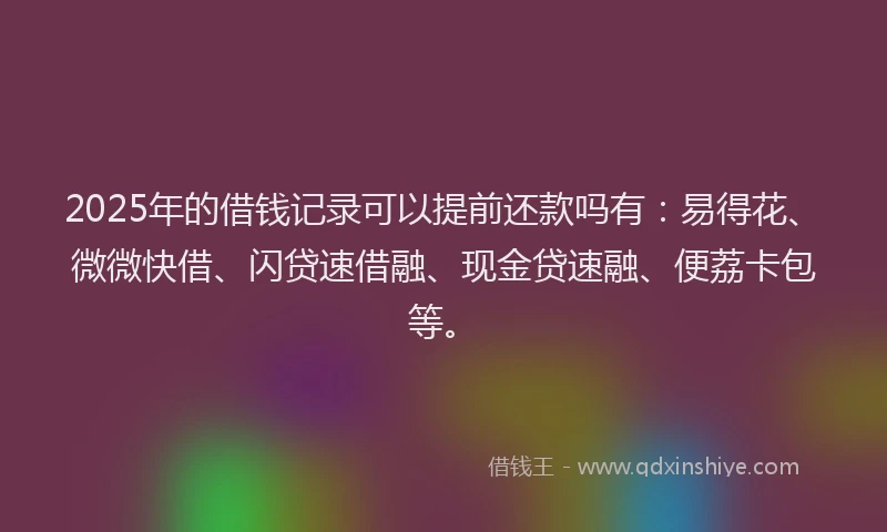 2025年的借钱记录可以提前还款吗有:易得花、微微快借、闪贷速借融、现金贷速融、便荔卡包等。