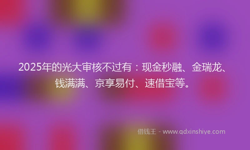 2025年的光大审核不过有:现金秒融、金瑞龙、钱满满、京享易付、速借宝等。
