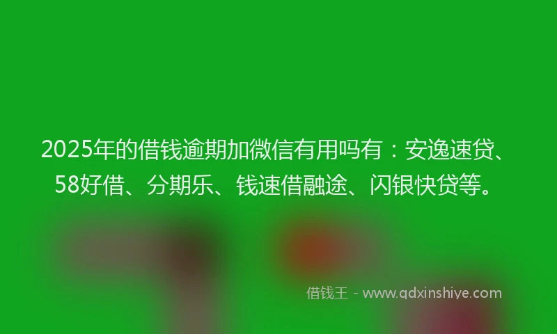2025年的借钱逾期加微信有用吗有：安逸速贷、58好借、分期乐、钱速借融途、闪银快贷等。