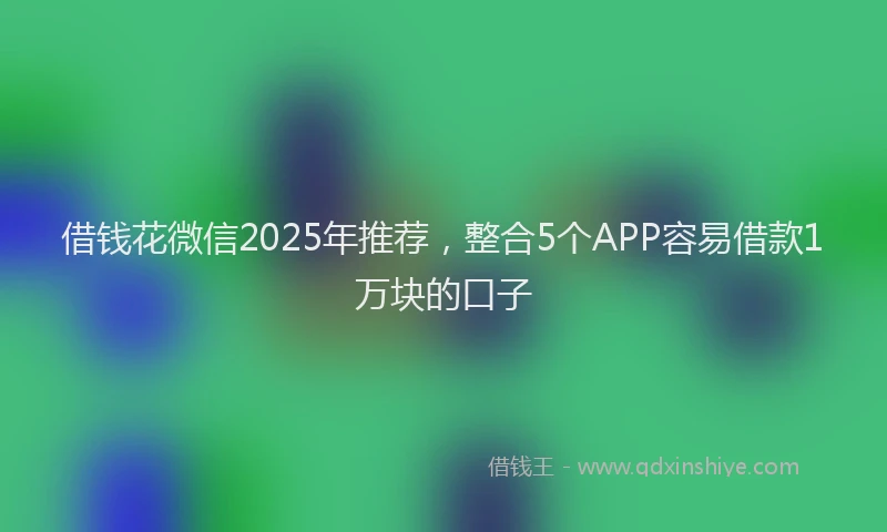借钱花微信2025年推荐，整合5个APP容易借款1万块的口子