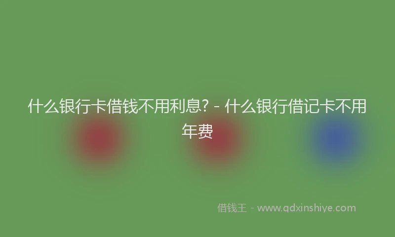 什么银行卡借钱不用利息? - 什么银行借记卡不用年费