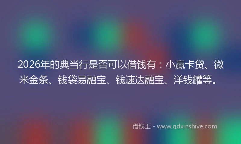 2026年的典当行是否可以借钱有:小赢卡贷、微米金条、钱袋易融宝、钱速达融宝、洋钱罐等。