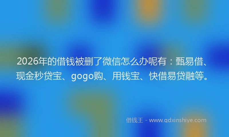 2026年的借钱被删了微信怎么办呢有：甄易借、现金秒贷宝、gogo购、用钱宝、快借易贷融等。