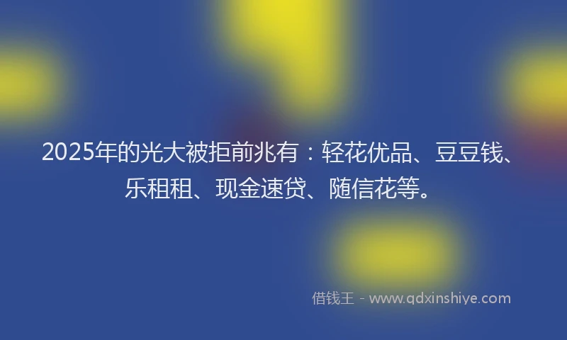 2025年的光大被拒前兆有：轻花优品、豆豆钱、乐租租、现金速贷、随信花等。