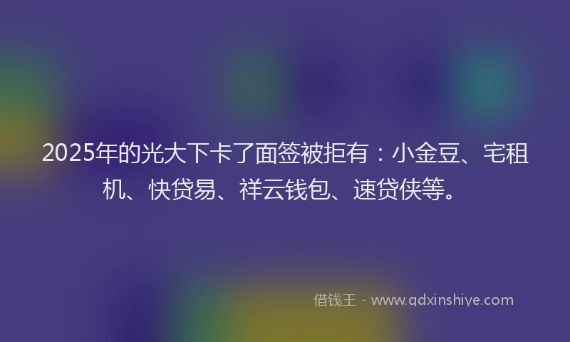2025年的光大下卡了面签被拒有：小金豆、宅租机、快贷易、祥云钱包、速贷侠等。