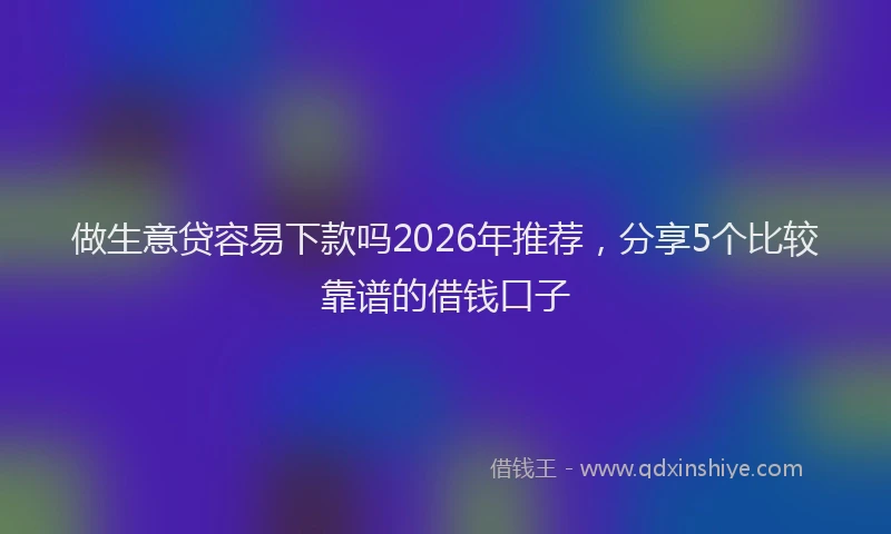 做生意贷容易下款吗2026年推荐,分享5个比较靠谱的借钱口子