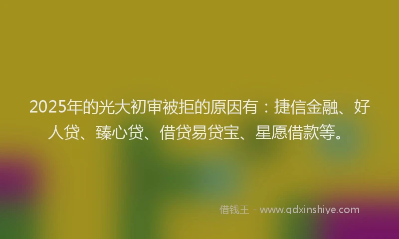 2025年的光大初审被拒的原因有：捷信金融、好人贷、臻心贷、借贷易贷宝、星愿借款等。