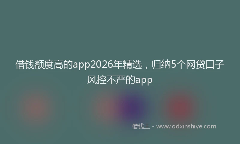 借钱额度高的app2026年精选，归纳5个网贷口子风控不严的app