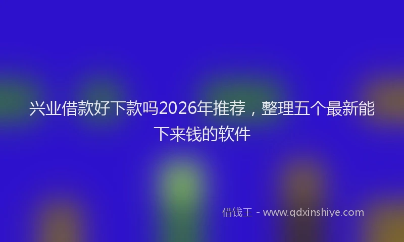 兴业借款好下款吗2026年推荐,整理五个最新能下来钱的软件