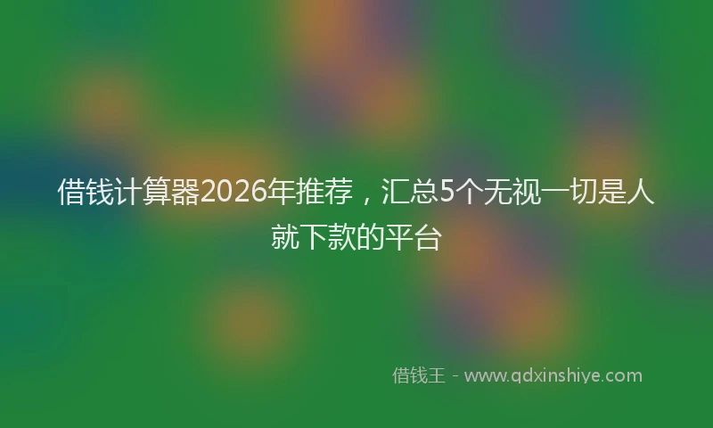 借钱计算器2026年推荐，汇总5个无视一切是人就下款的平台