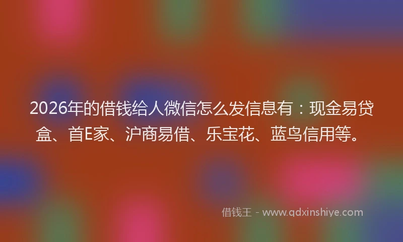2026年的借钱给人微信怎么发信息有：现金易贷盒、首E家、沪商易借、乐宝花、蓝鸟信用等。