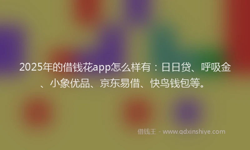 2025年的借钱花app怎么样有：日日贷、呼吸金、小象优品、京东易借、快鸟钱包等。