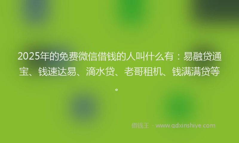 2025年的免费微信借钱的人叫什么有：易融贷通宝、钱速达易、滴水贷、老哥租机、钱满满贷等。