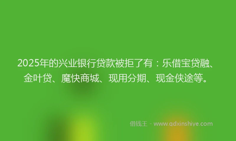 2025年的兴业银行贷款被拒了有：乐借宝贷融、金叶贷、魔快商城、现用分期、现金侠途等。