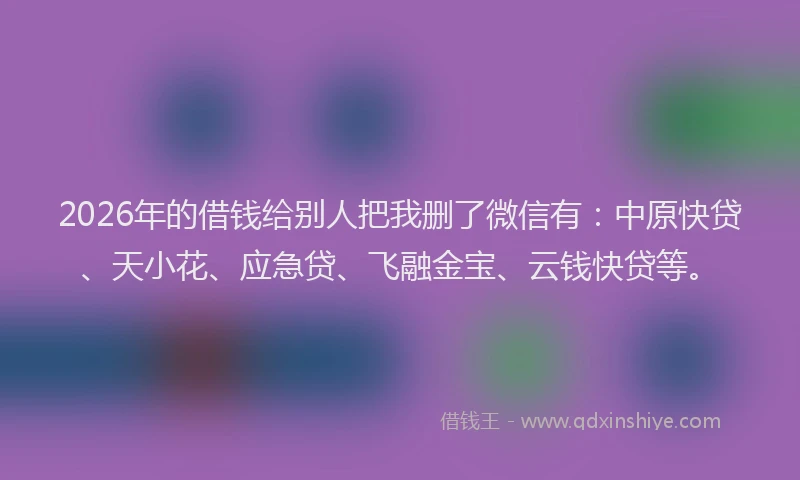 2026年的借钱给别人把我删了微信有：中原快贷、天小花、应急贷、飞融金宝、云钱快贷等。