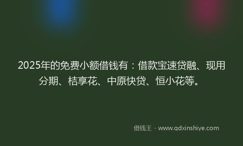 2025年的免费小额借钱有：借款宝速贷融、现用分期、桔享花、中原快贷、恒小花等。