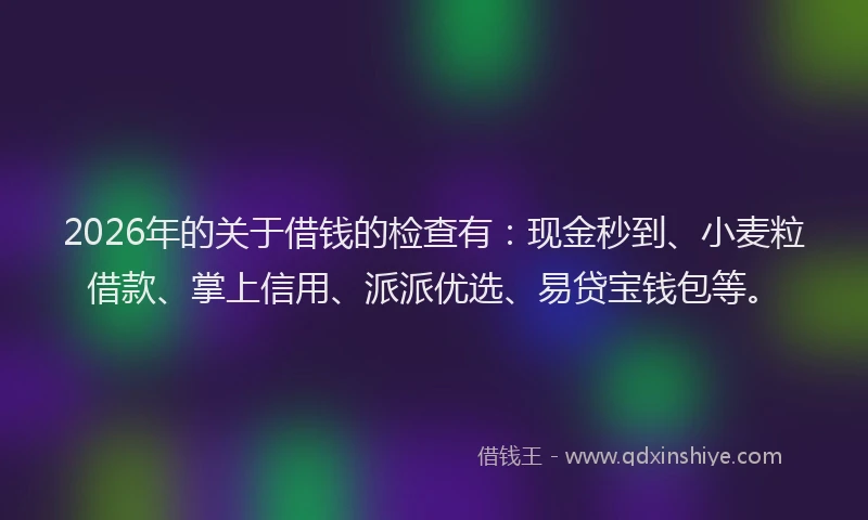 2026年的关于借钱的检查有：现金秒到、小麦粒借款、掌上信用、派派优选、易贷宝钱包等。