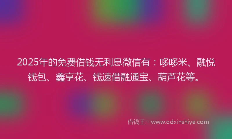 2025年的免费借钱无利息微信有：哆哆米、融悦钱包、鑫享花、钱速借融通宝、葫芦花等。