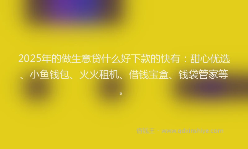 2025年的做生意贷什么好下款的快有：甜心优选、小鱼钱包、火火租机、借钱宝盒、钱袋管家等。