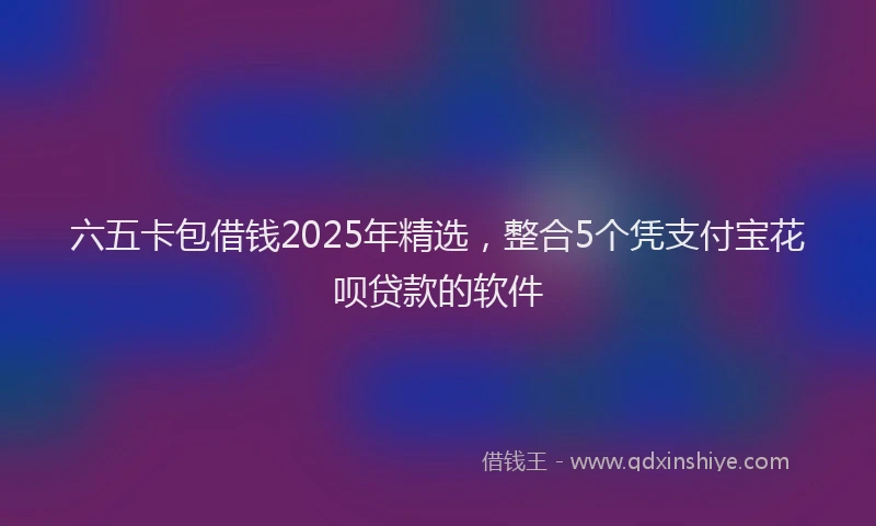 六五卡包借钱2025年精选，整合5个凭支付宝花呗贷款的软件