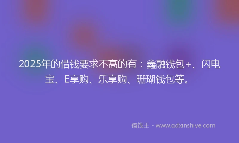 2025年的借钱要求不高的有：鑫融钱包+、闪电宝、E享购、乐享购、珊瑚钱包等。