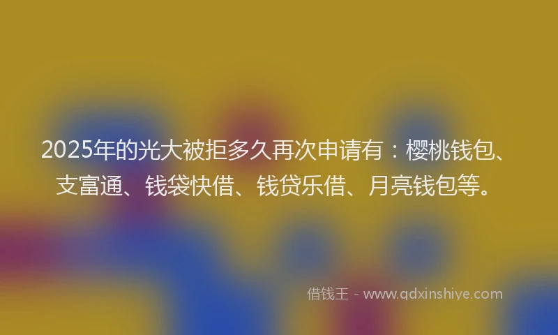 2025年的光大被拒多久再次申请有：樱桃钱包、支富通、钱袋快借、钱贷乐借、月亮钱包等。