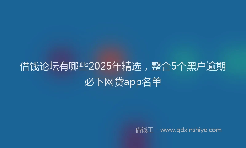 借钱论坛有哪些2025年精选，整合5个黑户逾期必下网贷app名单