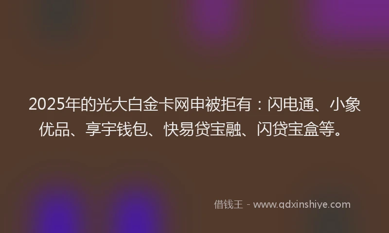 2025年的光大白金卡网申被拒有：闪电通、小象优品、享宇钱包、快易贷宝融、闪贷宝盒等。