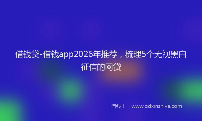 借钱贷-借钱app2026年推荐,梳理5个无视黑白征信的网贷