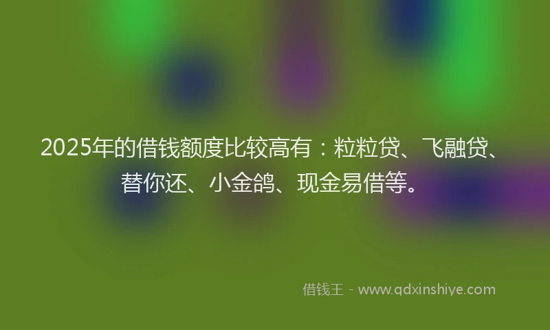 2025年的借钱额度比较高有:粒粒贷、飞融贷、替你还、小金鸽、现金易借等。