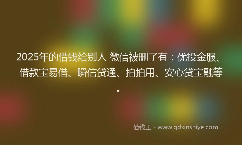 2025年的借钱给别人 微信被删了有：优投金服、借款宝易借、瞬信贷通、拍拍用、安心贷宝融等。