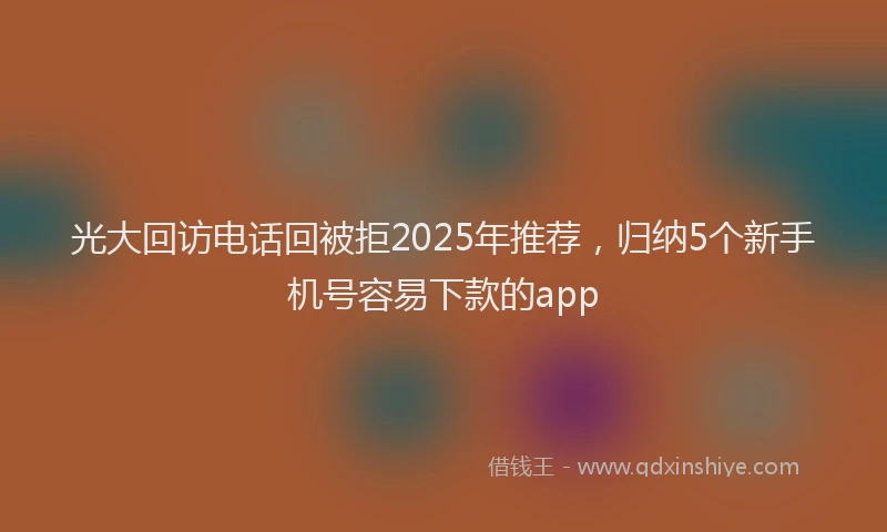 光大回访电话回被拒2025年推荐，归纳5个新手机号容易下款的app