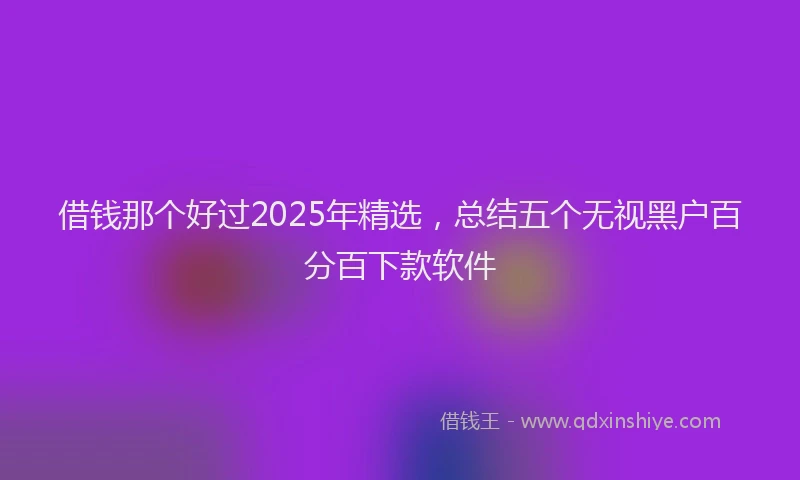 借钱那个好过2025年精选，总结五个无视黑户百分百下款软件
