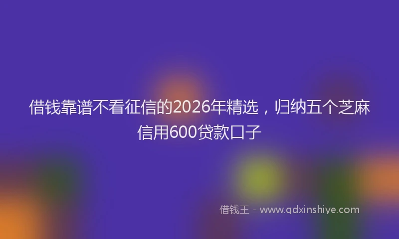 借钱靠谱不看征信的2026年精选,归纳五个芝麻信用600贷款口子