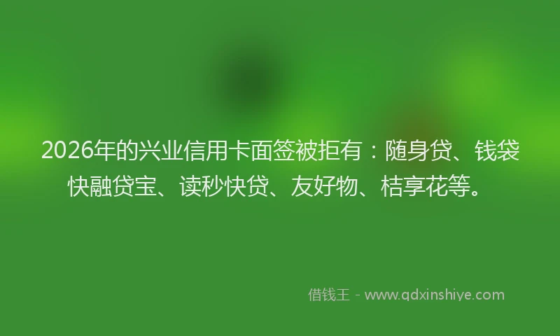 2026年的兴业信用卡面签被拒有：随身贷、钱袋快融贷宝、读秒快贷、友好物、桔享花等。