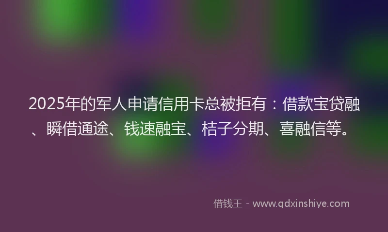 2025年的军人申请信用卡总被拒有：借款宝贷融、瞬借通途、钱速融宝、桔子分期、喜融信等。