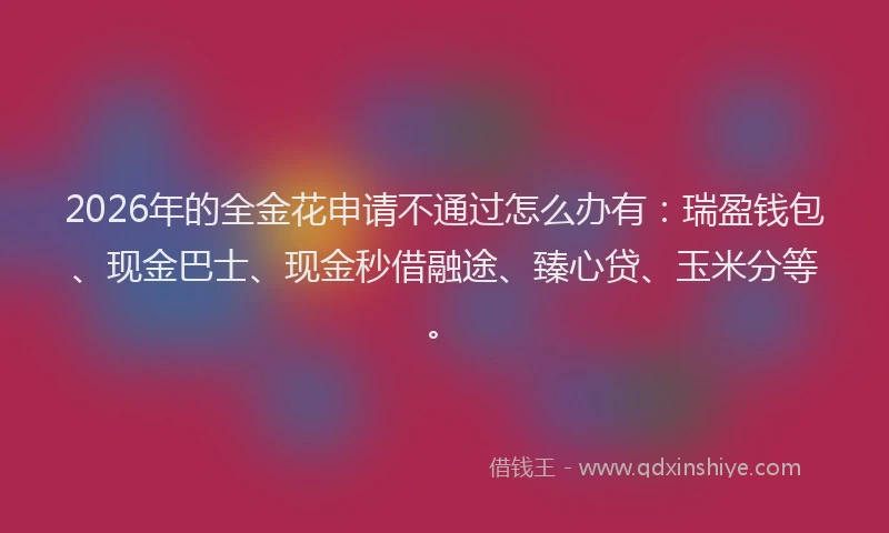 2026年的全金花申请不通过怎么办有：瑞盈钱包、现金巴士、现金秒借融途、臻心贷、玉米分等。