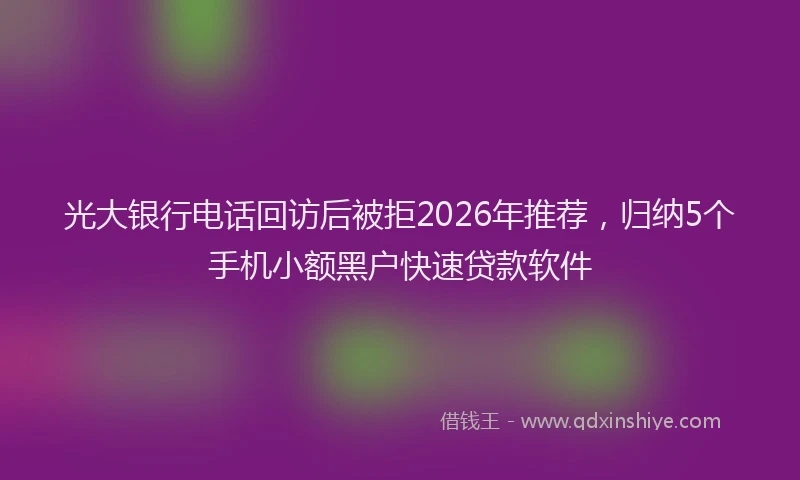 光大银行电话回访后被拒2026年推荐，归纳5个手机小额黑户快速贷款软件